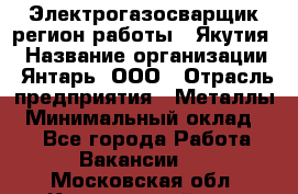 Электрогазосварщик(регион работы - Якутия) › Название организации ­ Янтарь, ООО › Отрасль предприятия ­ Металлы › Минимальный оклад ­ 1 - Все города Работа » Вакансии   . Московская обл.,Красноармейск г.